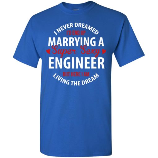 I never dreamed id end up marrying a super sexy engineer but here i am living the dream t-shirt