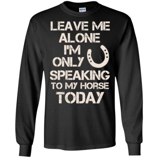 Horse shirt leave me alone i’m only speaking to my horse today long sleeve