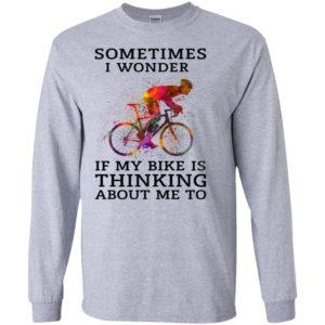 Sometimes i wonder if my bike is thinking about me to true cyclist long sleeve