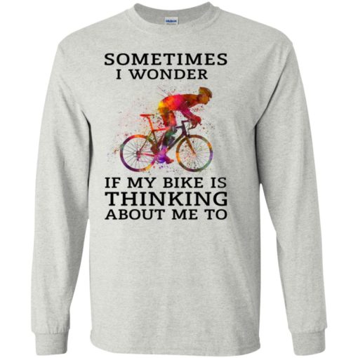Sometimes i wonder if my bike is thinking about me to true cyclist long sleeve