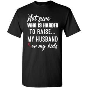 Not sure who is harder to raise my husband or my kids t-shirt