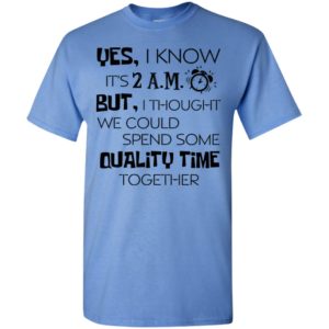 Yes i know its 2am but i thought we could quality time together t-shirt