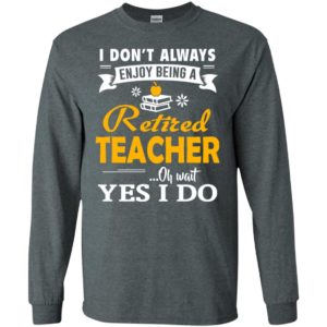 Retired teacher funny gift i don’t always enjoy being a retired teacher oh wait yes i do long sleeve