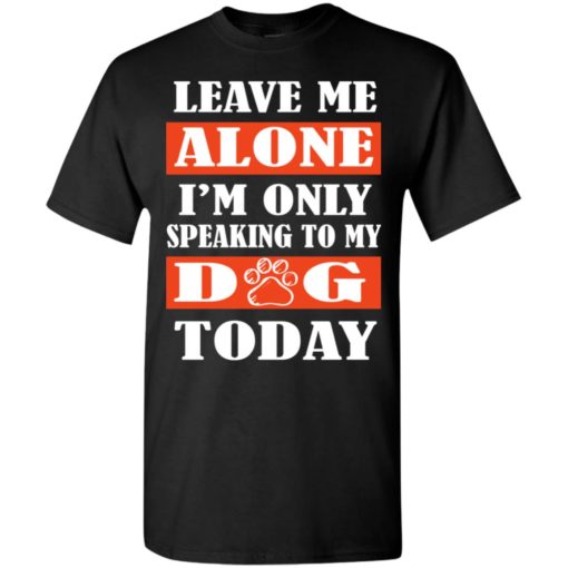 Leave me alone i’m only speaking to my dog today t-shirt
