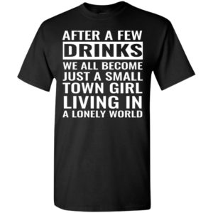 After a few drinks we all become just a small town girl living in a lonely world t-shirt
