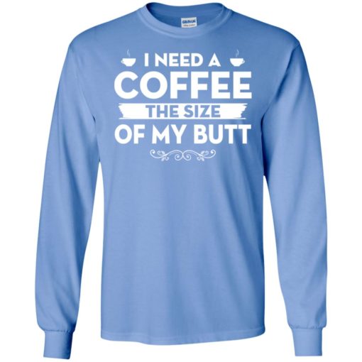 I need a coffee the size of my butt long sleeve