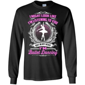 I might look like i’m listening to you but ballet dancing long sleeve