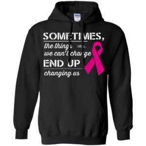 Sometimes the things we can’t change end up changing us breast cancer warriors hoodie