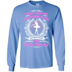 I might look like i’m listening to you but ballet dancing long sleeve
