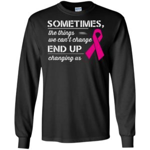 Sometimes the things we can’t change end up changing us breast cancer warriors long sleeve