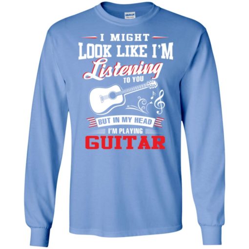I might look like i am listening to you but i’m playing guitar funny classic guitar long sleeve